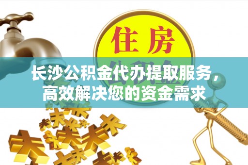 宜秀长沙公积金代办提取服务，高效解决您的资金需求