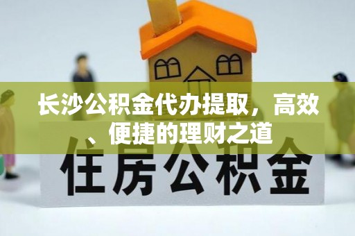 宜秀长沙公积金代办提取，高效、便捷的理财之道