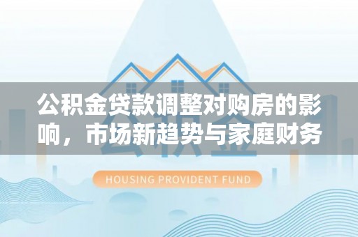 宜秀公积金贷款调整对购房的影响，市场新趋势与家庭财务规划