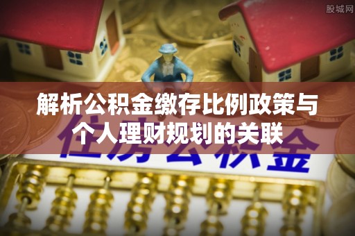 宜秀解析公积金缴存比例政策与个人理财规划的关联