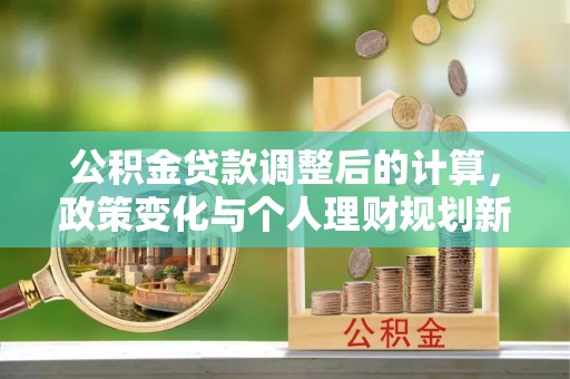 宜秀公积金贷款调整后的计算，政策变化与个人理财规划新思路