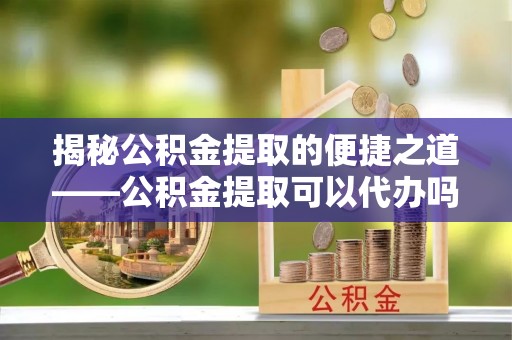 宜秀揭秘公积金提取的便捷之道——公积金提取可以代办吗？