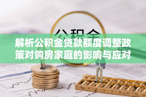 宜秀解析公积金贷款额度调整政策对购房家庭的影响与应对策略