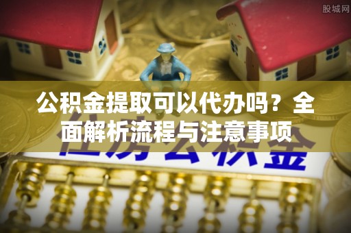 宜秀公积金提取可以代办吗？全面解析流程与注意事项