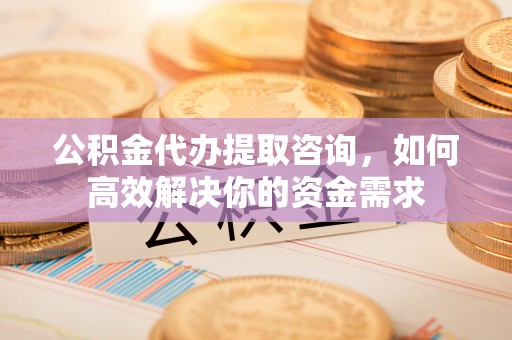 宜秀公积金代办提取咨询，如何高效解决你的资金需求