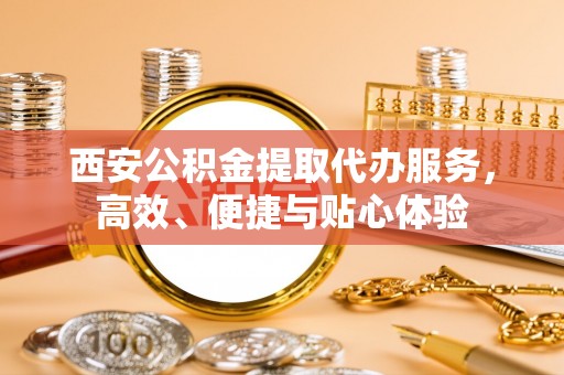 宜秀西安公积金提取代办服务，高效、便捷与贴心体验