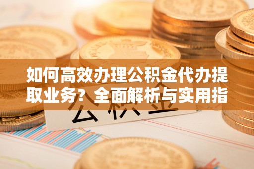 宜秀如何高效办理公积金代办提取业务？全面解析与实用指南