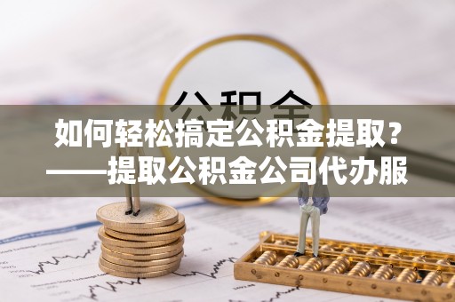宜秀如何轻松搞定公积金提取？——提取公积金公司代办服务全解析