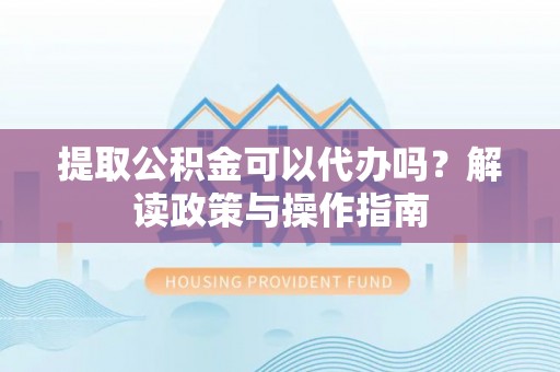 宜秀提取公积金可以代办吗？解读政策与操作指南