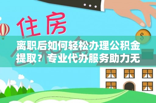 宜秀离职后如何轻松办理公积金提取？专业代办服务助力无忧