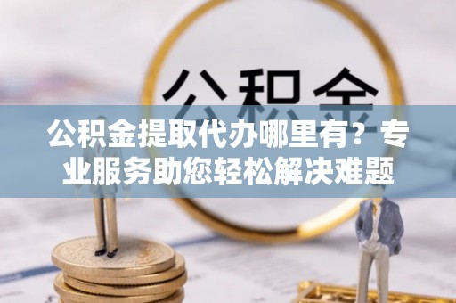 宜秀公积金提取代办哪里有？专业服务助您轻松解决难题