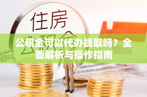 宜秀公积金可以代办提取吗？全面解析与操作指南