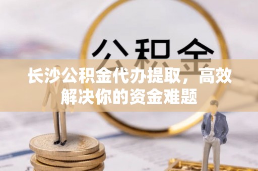 宜秀长沙公积金代办提取，高效解决你的资金难题