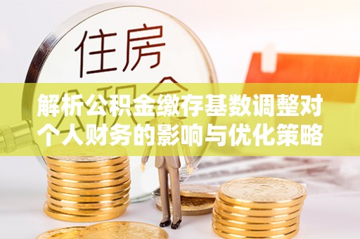 宜秀解析公积金缴存基数调整对个人财务的影响与优化策略