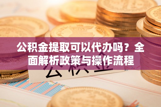 宜秀公积金提取可以代办吗？全面解析政策与操作流程