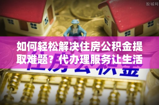 宜秀如何轻松解决住房公积金提取难题？代办理服务让生活更简单