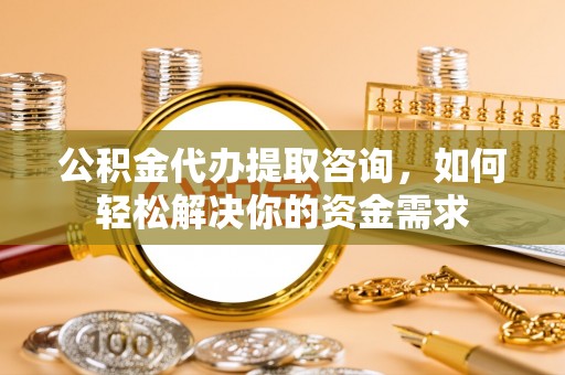 宜秀公积金代办提取咨询，如何轻松解决你的资金需求