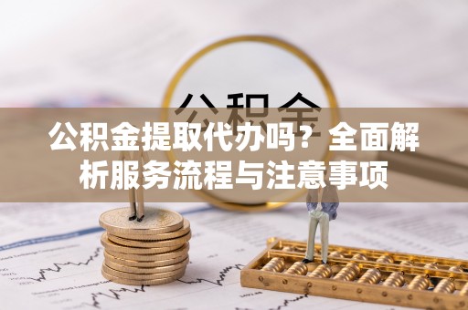 宜秀公积金提取代办吗？全面解析服务流程与注意事项