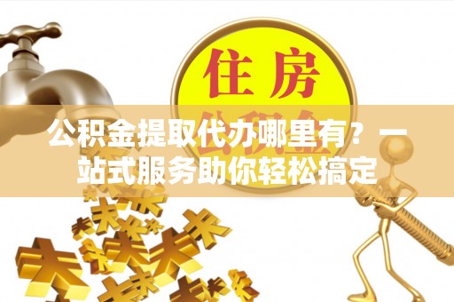 宜秀公积金提取代办哪里有？一站式服务助你轻松搞定