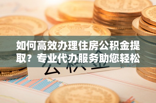 宜秀如何高效办理住房公积金提取？专业代办服务助您轻松搞定