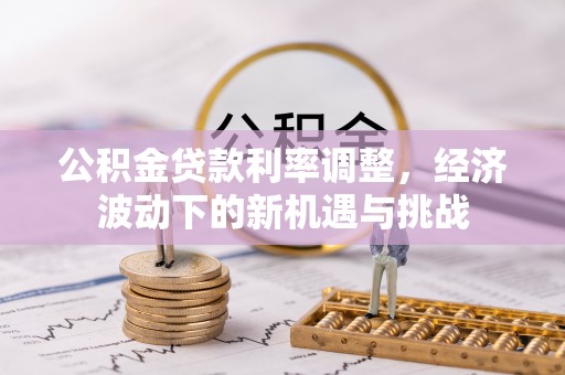 宜秀公积金贷款利率调整，经济波动下的新机遇与挑战