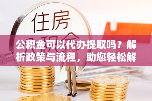 宜秀公积金可以代办提取吗？解析政策与流程，助您轻松解决疑问