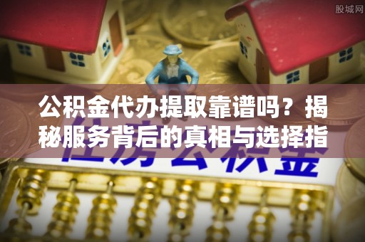 宜秀公积金代办提取靠谱吗？揭秘服务背后的真相与选择指南