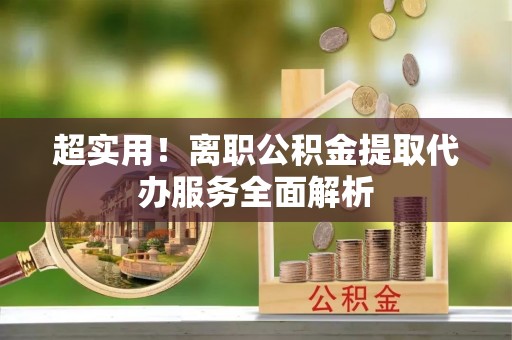 宜秀超实用！离职公积金提取代办服务全面解析