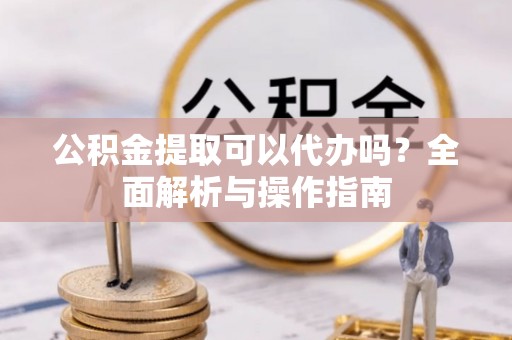 宜秀公积金提取可以代办吗？全面解析与操作指南